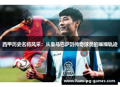西甲历史名将风采：从皇马巴萨到传奇球员的璀璨轨迹
